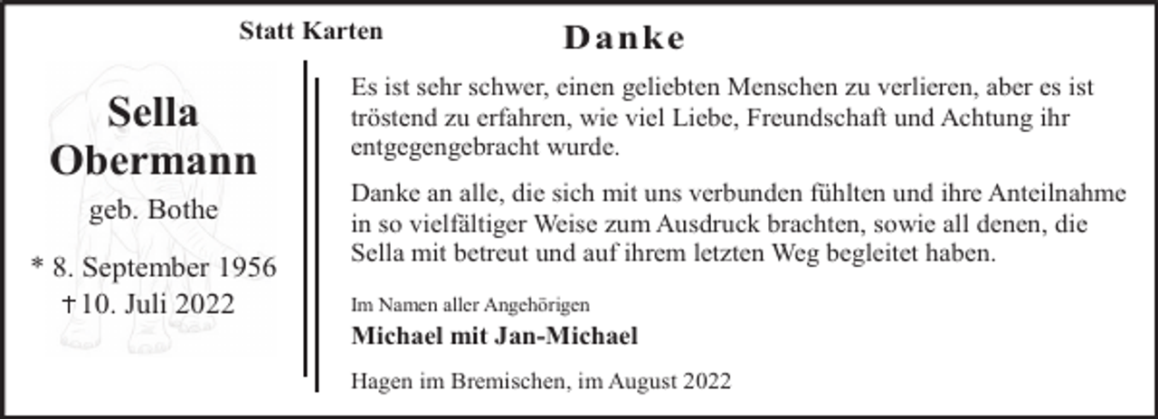 <p>Statt Karten</p><p>Sella<br />Obermann<br />geb. Bothe<br />* 8. September 1956<br />10. Juli 2022</p><p>Danke</p><p>Es ist sehr schwer, einen geliebten Menschen zu verlieren, aber es ist<br />tröstend zu erfahren, wie viel Liebe, Freundschaft und Achtung ihr<br />entgegengebracht wurde.<br />Danke an alle, die sich mit uns verbunden fühlten und ihre Anteilnahme<br />in so vielfältiger Weise zum Ausdruck brachten, sowie all denen, die<br />Sella mit betreut und auf ihrem letzten Weg begleitet haben.<br />Im Namen aller Angehörigen</p><p>Michael mit Jan-Michael<br />Hagen im Bremischen, im August 2022</p>