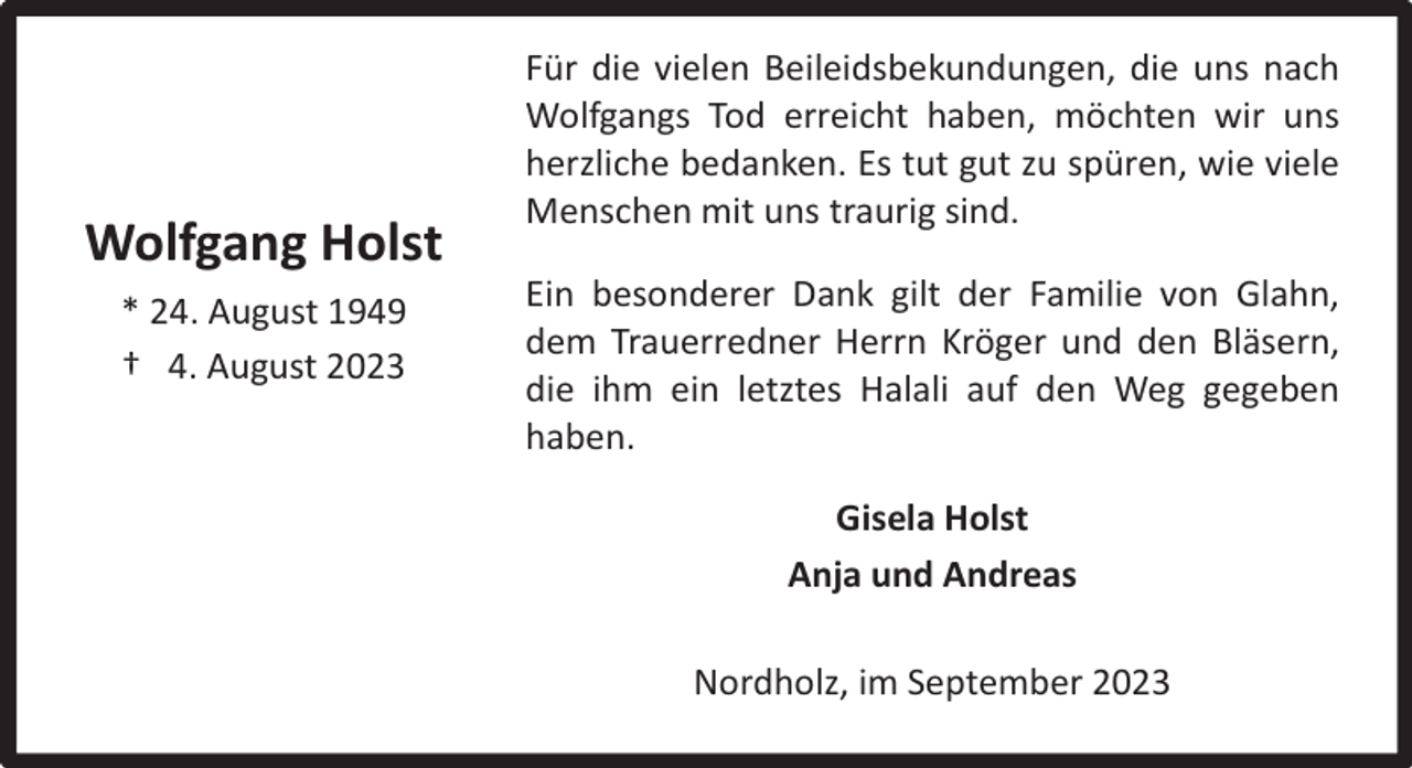 <p>Wolfgang Holst<br />* 24. August 1949<br />† 4. August 2023</p><p>Für die vielen Beileidsbekundungen, die uns nach<br />Wolfgangs Tod erreicht haben, möchten wir uns<br />herzliche bedanken. Es tut gut zu spüren, wie viele<br />Menschen mit uns traurig sind.<br />Ein besonderer Dank gilt der Familie von Glahn,<br />dem Trauerredner Herrn Kröger und den Bläsern,<br />die ihm ein letztes Halali auf den Weg gegeben<br />haben.<br />Gisela Holst<br />Anja und Andreas<br />Nordholz, im September 2023</p>