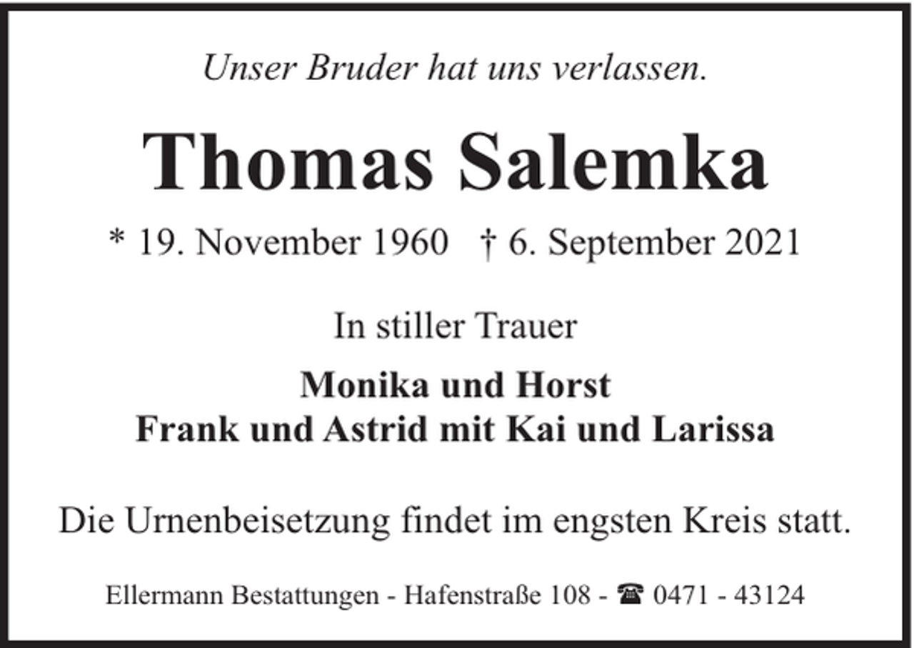 <p>Unser Bruder hat uns verlassen.</p><p>Thomas Salemka</p><p>* 19. November 1960 † 6. September 2021<br />In stiller Trauer<br />Monika und Horst<br />Frank und Astrid mit Kai und Larissa<br />Die Urnenbeisetzung findet im engsten Kreis statt.<br />Ellermann Bestattungen - Hafenstraße 108 - ( 0471 - 43124</p>