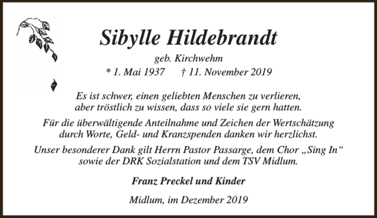 <p>Sibylle Hildebrandt<br />geb. Kirchwehm<br />* 1. Mai 1937<br />† 11. November 2019</p><p>Es ist schwer, einen geliebten Menschen zu verlieren,<br />aber tröstlich zu wissen, dass so viele sie gern hatten.<br />Für die überwältigende Anteilnahme und Zeichen der Wertschätzung<br />durch Worte, Geld- und Kranzspenden danken wir herzlichst.<br />Unser besonderer Dank gilt Herrn Pastor Passarge, dem Chor „Sing In“<br />sowie der DRK Sozialstation und dem TSV Midlum.<br />Franz Preckel und Kinder<br />Midlum, im Dezember 2019</p>