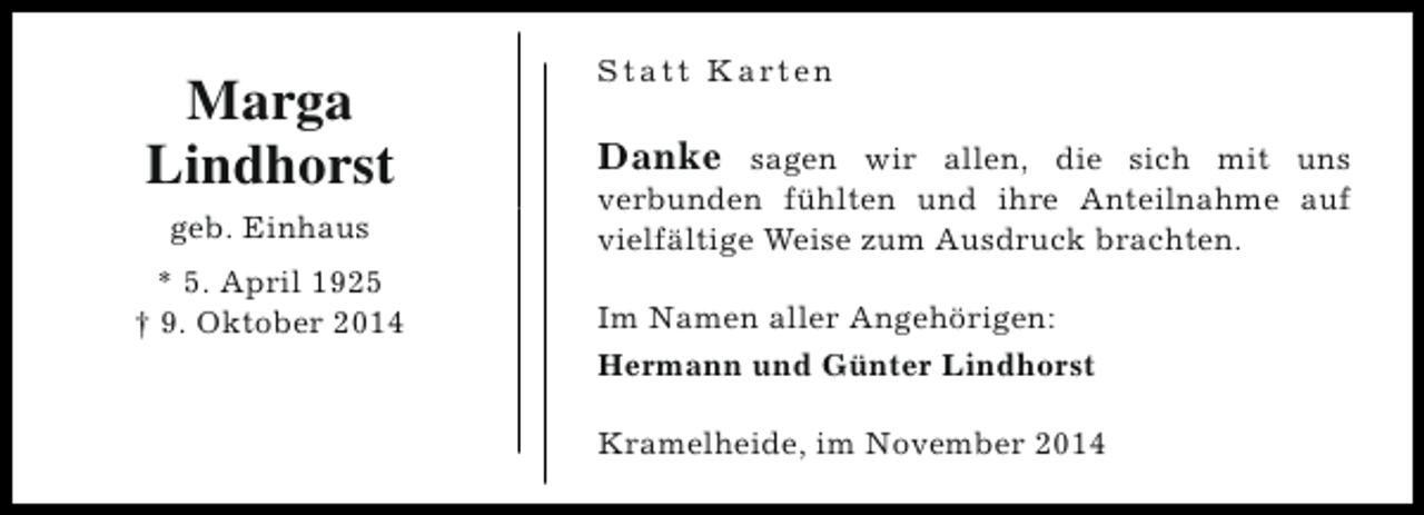 <p>Marga<br />Lindhorst<br />geb. Einhaus<br />* 5. April 1925<br />† 9. Oktober 2014</p><p>S t a t t K a rt e n</p><p>Danke sagen wir allen, die sich mit uns<br />verbunden fühlten und ihre Anteilnahme auf<br />vielfältige Weise zum Ausdruck brachten.<br />Im Namen aller Angehörigen:<br />Hermann und Günter Lindhorst<br />Kramelheide, im November 2014</p>
