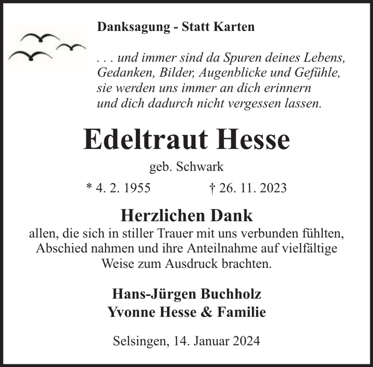 <p>Danksagung - Statt Karten<br />. . . und immer sind da Spuren deines Lebens,<br />Gedanken, Bilder, Augenblicke und Gefühle,<br />sie werden uns immer an dich erinnern<br />und dich dadurch nicht vergessen lassen.</p><p>Edeltraut Hesse<br />geb. Schwark</p><p>* 4. 2. 1955</p><p>† 26. 11. 2023</p><p>Herzlichen Dank</p><p>allen, die sich in stiller Trauer mit uns verbunden fühlten,<br />Abschied nahmen und ihre Anteilnahme auf vielfältige<br />Weise zum Ausdruck brachten.</p><p>Hans-Jürgen Buchholz<br />Yvonne Hesse &amp; Familie<br />Selsingen, 14. Januar 2024</p>