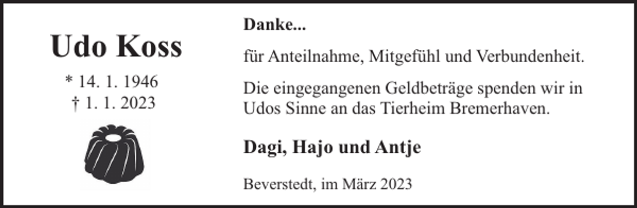 <p>Udo Koss<br />* 14. 1. 1946<br />† 1. 1. 2023</p><p>Danke...<br />für Anteilnahme, Mitgefühl und Verbundenheit.<br />Die eingegangenen Geldbeträge spenden wir in<br />Udos Sinne an das Tierheim Bremerhaven.</p><p>Dagi, Hajo und Antje<br />Beverstedt, im März 2023</p>