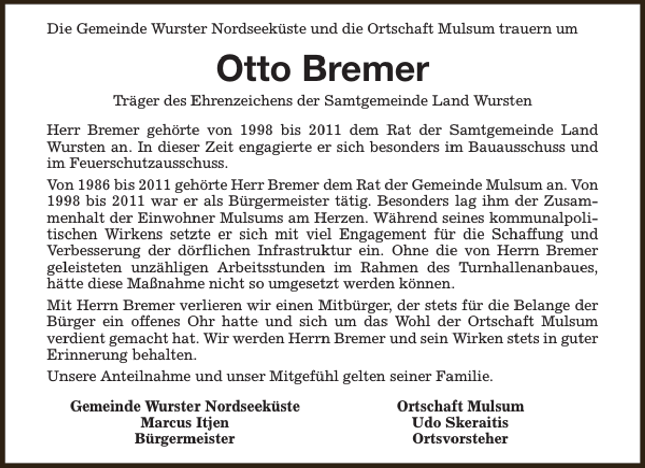 <p>Die Gemeinde Wurster Nordseeküste und die Ortschaft Mulsum trauern um</p><p>Otto Bremer</p><p>Träger des Ehrenzeichens der Samtgemeinde Land Wursten<br />Herr Bremer gehörte von 1998 bis 2011 dem Rat der Samtgemeinde Land<br />Wursten an. In dieser Zeit engagierte er sich besonders im Bauausschuss und<br />im Feuerschutzausschuss.<br />Von 1986 bis 2011 gehörte Herr Bremer dem Rat der Gemeinde Mulsum an. Von<br />1998 bis 2011 war er als Bürgermeister tätig. Besonders lag ihm der Zusammenhalt der Einwohner Mulsums am Herzen. Während seines kommunalpolitischen Wirkens setzte er sich mit viel Engagement für die Schaffung und<br />Verbesserung der dörflichen Infrastruktur ein. Ohne die von Herrn Bremer<br />geleisteten unzähligen Arbeitsstunden im Rahmen des Turnhallenanbaues,<br />hätte diese Maßnahme nicht so umgesetzt werden können.<br />Mit Herrn Bremer verlieren wir einen Mitbürger, der stets für die Belange der<br />Bürger ein offenes Ohr hatte und sich um das Wohl der Ortschaft Mulsum<br />verdient gemacht hat. Wir werden Herrn Bremer und sein Wirken stets in guter<br />Erinnerung behalten.<br />Unsere Anteilnahme und unser Mitgefühl gelten seiner Familie.<br />Gemeinde Wurster Nordseeküste<br />Marcus Itjen<br />Bürgermeister</p><p>Ortschaft Mulsum<br />Udo Skeraitis<br />Ortsvorsteher</p>