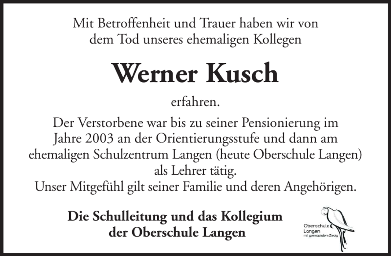 <p>Mit Betroffenheit und Trauer haben wir von<br />dem Tod unseres ehemaligen Kollegen</p><p>Werner Kusch<br />erfahren.<br />Der Verstorbene war bis zu seiner Pensionierung im<br />Jahre 2003 an der Orientierungsstufe und dann am<br />ehemaligen Schulzentrum Langen (heute Oberschule Langen)<br />als Lehrer tätig.<br />Unser Mitgefühl gilt seiner Familie und deren Angehörigen.<br />Die Schulleitung und das Kollegium<br />der Oberschule Langen</p>