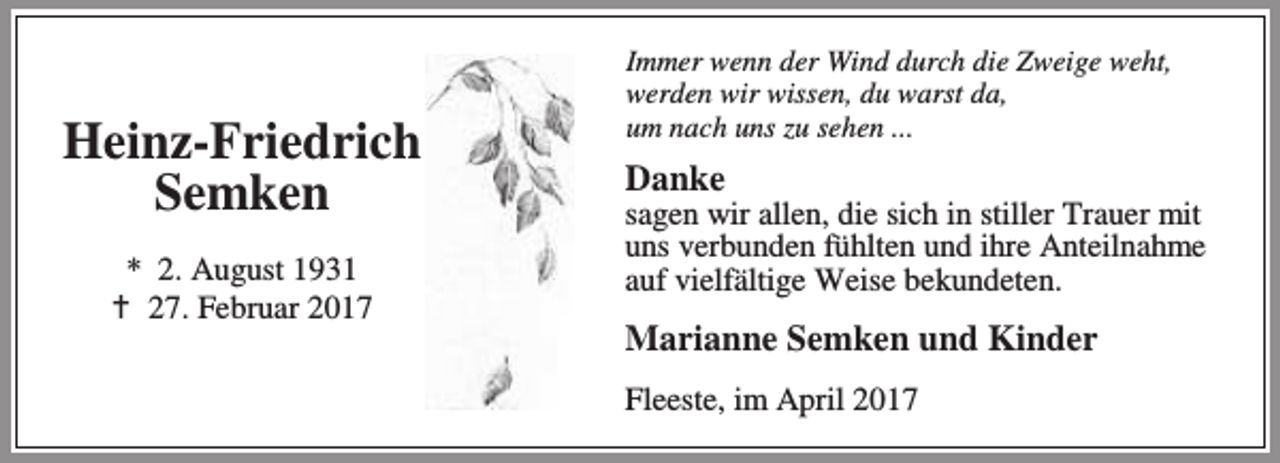 <p>Heinz-Friedrich<br />Semken<br />* 2. August 1931<br />B 27. Februar 2017</p><p>Immer wenn der Wind durch die Zweige weht,<br />werden wir wissen, du warst da,<br />um nach uns zu sehen ...</p><p>Danke</p><p>sagen wir allen, die sich in stiller Trauer mit<br />uns verbunden fühlten und ihre Anteilnahme<br />auf vielfältige Weise bekundeten.</p><p>Marianne Semken und Kinder<br />Fleeste, im April 2017</p>
