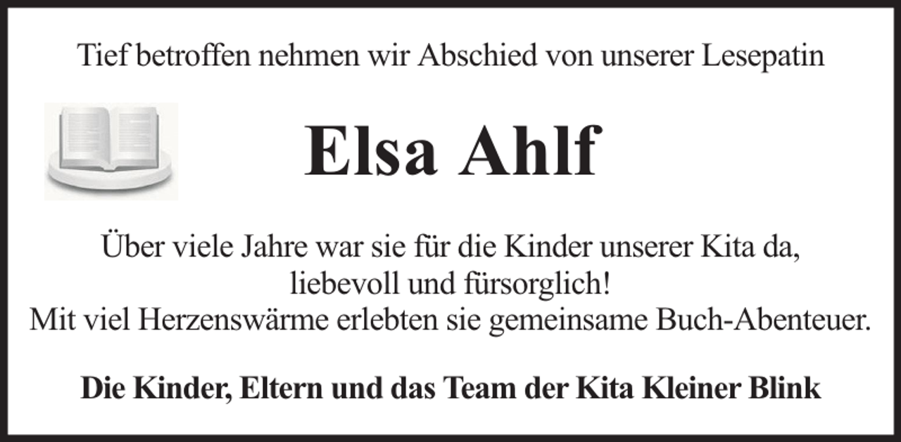 <p>Tief betroffen nehmen wir Abschied von unserer Lesepatin</p><p>Elsa Ahlf<br />Über viele Jahre war sie für die Kinder unserer Kita da,<br />liebevoll und fürsorglich!<br />Mit viel Herzenswärme erlebten sie gemeinsame Buch-Abenteuer.<br />Die Kinder, Eltern und das Team der Kita Kleiner Blink</p>