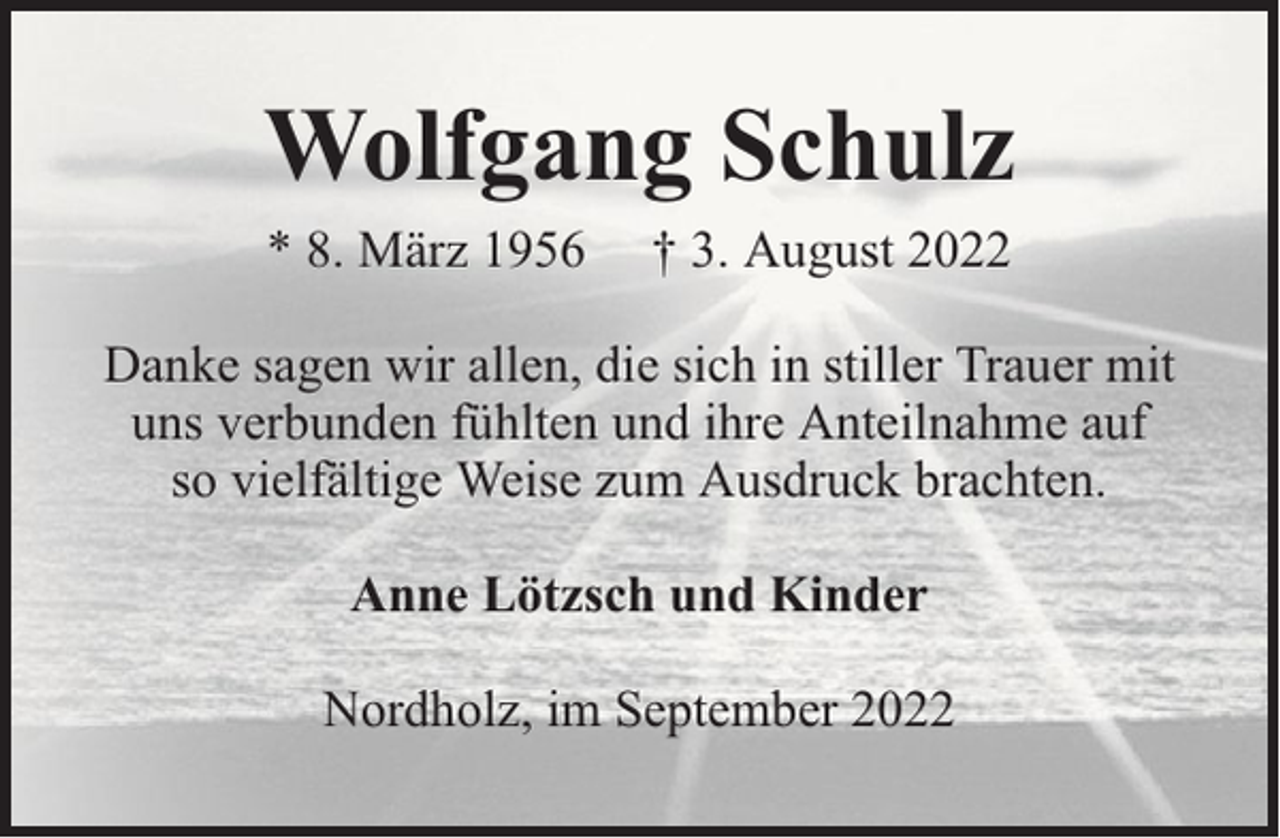 <p>Wolfgang Schulz<br />* 8. März 1956</p><p>† 3. August 2022</p><p>Danke sagen wir allen, die sich in stiller Trauer mit<br />uns verbunden fühlten und ihre Anteilnahme auf<br />so vielfältige Weise zum Ausdruck brachten.<br />Anne Lötzsch und Kinder<br />Nordholz, im September 2022</p>
