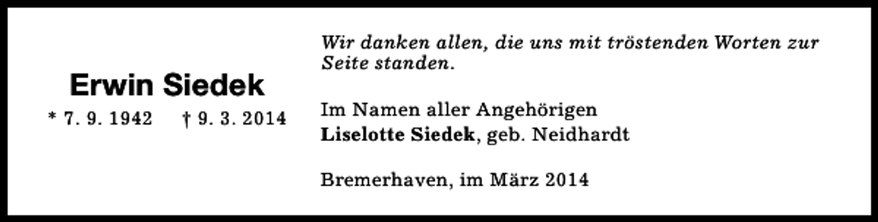 <p>Erwin Siedek</p><p>* 7. 9. 1942</p><p>† 9. 3. 2014</p><p>Wir danken allen, die uns mit tröstenden Worten zur<br />Seite standen.<br />Im Namen aller Angehörigen<br />Liselotte Siedek, geb. Neidhardt<br />Bremerhaven, im März 2014</p>
