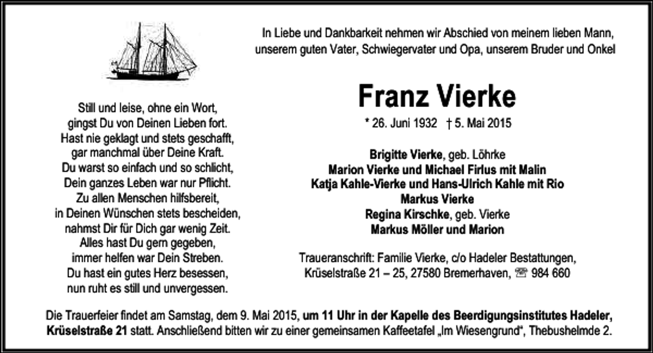 <p>In Liebe und Dankbarkeit nehmen wir Abschied von meinem lieben Mann,<br />unserem guten Vater, Schwiegervater und Opa, unserem Bruder und Onkel</p><p>Still und leise, ohne ein Wort,<br />gingst Du von Deinen Lieben fort.<br />Hast nie geklagt und stets geschafft,<br />gar manchmal über Deine Kraft.<br />Du warst so einfach und so schlicht,<br />Dein ganzes Leben war nur Pflicht.<br />Zu allen Menschen hilfsbereit,<br />in Deinen Wünschen stets bescheiden,<br />nahmst Dir für Dich gar wenig Zeit.<br />Alles hast Du gern gegeben,<br />immer helfen war Dein Streben.<br />Du hast ein gutes Herz besessen,<br />nun ruht es still und unvergessen.</p><p>Franz Vierke<br />* 26. Juni 1932 † 5. Mai 2015</p><p>Brigitte Vierke, geb. Löhrke<br />Marion Vierke und Michael Firlus mit Malin<br />Katja Kahle-Vierke und Hans-Ulrich Kahle mit Rio<br />Markus Vierke<br />Regina Kirschke, geb. Vierke<br />Markus Möller und Marion<br />Traueranschrift: Familie Vierke, c/o Hadeler Bestattungen,<br />Krüselstraße 21 – 25, 27580 Bremerhaven, ℡ 984 660</p><p>Die Trauerfeier findet am Samstag, dem 9. Mai 2015, um 11 Uhr in der Kapelle des Beerdigungsinstitutes Hadeler,<br />Krüselstraße 21 statt. Anschließend bitten wir zu einer gemeinsamen Kaffeetafel „Im Wiesengrund“, Thebushelmde 2.</p>
