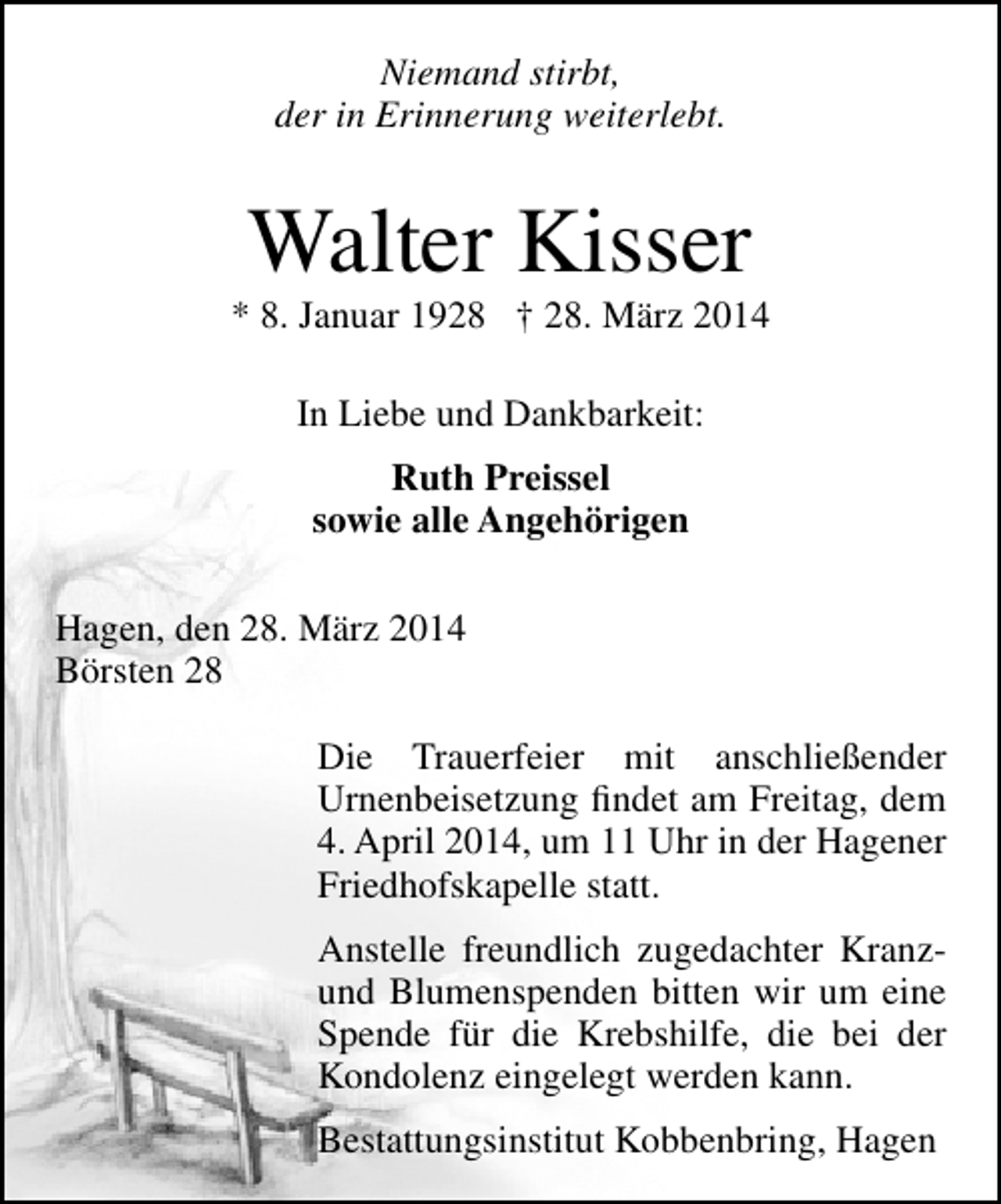 <p>Niemand stirbt,<br />der in Erinnerung weiterlebt.</p><p>Walter Kisser</p><p>* 8. Januar 1928 † 28. März 2014<br />In Liebe und Dankbarkeit:<br />Ruth Preissel<br />sowie alle Angehörigen<br />Hagen, den 28. März 2014<br />Börsten 28<br />Die Trauerfeier mit anschließender<br />Urnenbeisetzung findet am Freitag, dem<br />4. April 2014, um 11 Uhr in der Hagener<br />Friedhofskapelle statt.<br />Anstelle freundlich zugedachter Kranzund Blumenspenden bitten wir um eine<br />Spende für die Krebshilfe, die bei der<br />Kondolenz eingelegt werden kann.<br />Bestattungsinstitut Kobbenbring, Hagen</p>