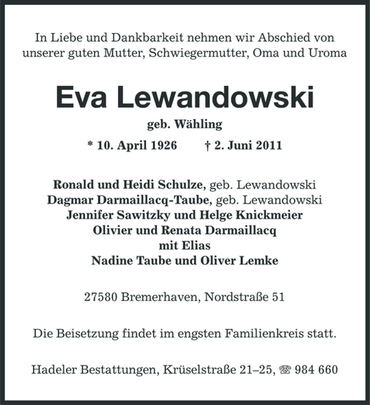 <p>In Liebe und Dankbarkeit nehmen wir Abschied von unserer guten Mutter, Schwiegermutter, Oma und Uroma</p><p>Eva Lewandowski<br />geb. Wähling * 10. April 1926 † 2. Juni 2011 Ronald und Heidi Schulze, geb. Lewandowski Dagmar Darmaillacq-Taube, geb. Lewandowski Jennifer Sawitzky und Helge Knickmeier Olivier und Renata Darmaillacq mit Elias Nadine Taube und Oliver Lemke 27580 Bremerhaven, Nordstraße 51 Die Beisetzung findet im engsten Familienkreis statt. Hadeler Bestattungen, Krüselstraße 21–25, 984 660</p>