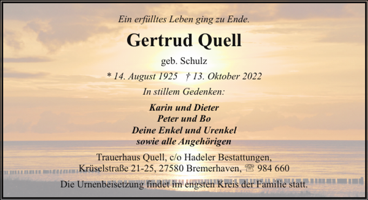 <p>Ein erfülltes Leben ging zu Ende.</p><p>Gertrud Quell<br />geb. Schulz<br />* 14. August 1925 † 13. Oktober 2022<br />In stillem Gedenken:<br />Karin und Dieter<br />Peter und Bo<br />Deine Enkel und Urenkel<br />sowie alle Angehörigen<br />Trauerhaus Quell, c/o Hadeler Bestattungen,<br />Krüselstraße 21-25, 27580 Bremerhaven, ' 984 660<br />Die Urnenbeisetzung findet im engsten Kreis der Familie statt.</p>