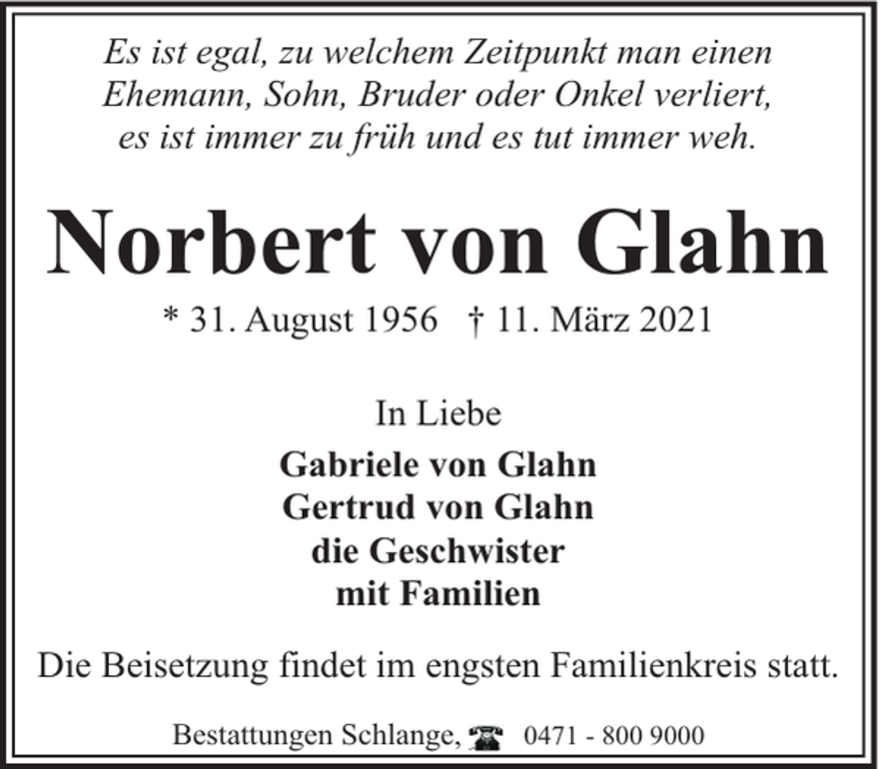<p>Es ist egal, zu welchem Zeitpunkt man einen<br />Ehemann, Sohn, Bruder oder Onkel verliert,<br />es ist immer zu früh und es tut immer weh.</p><p>Norbert von Glahn<br />* 31. August 1956 † 11. März 2021<br />In Liebe<br />Gabriele von Glahn<br />Gertrud von Glahn<br />die Geschwister<br />mit Familien<br />Die Beisetzung findet im engsten Familienkreis statt.<br />Bestattungen Schlange,</p><p>0471 - 800 9000</p>