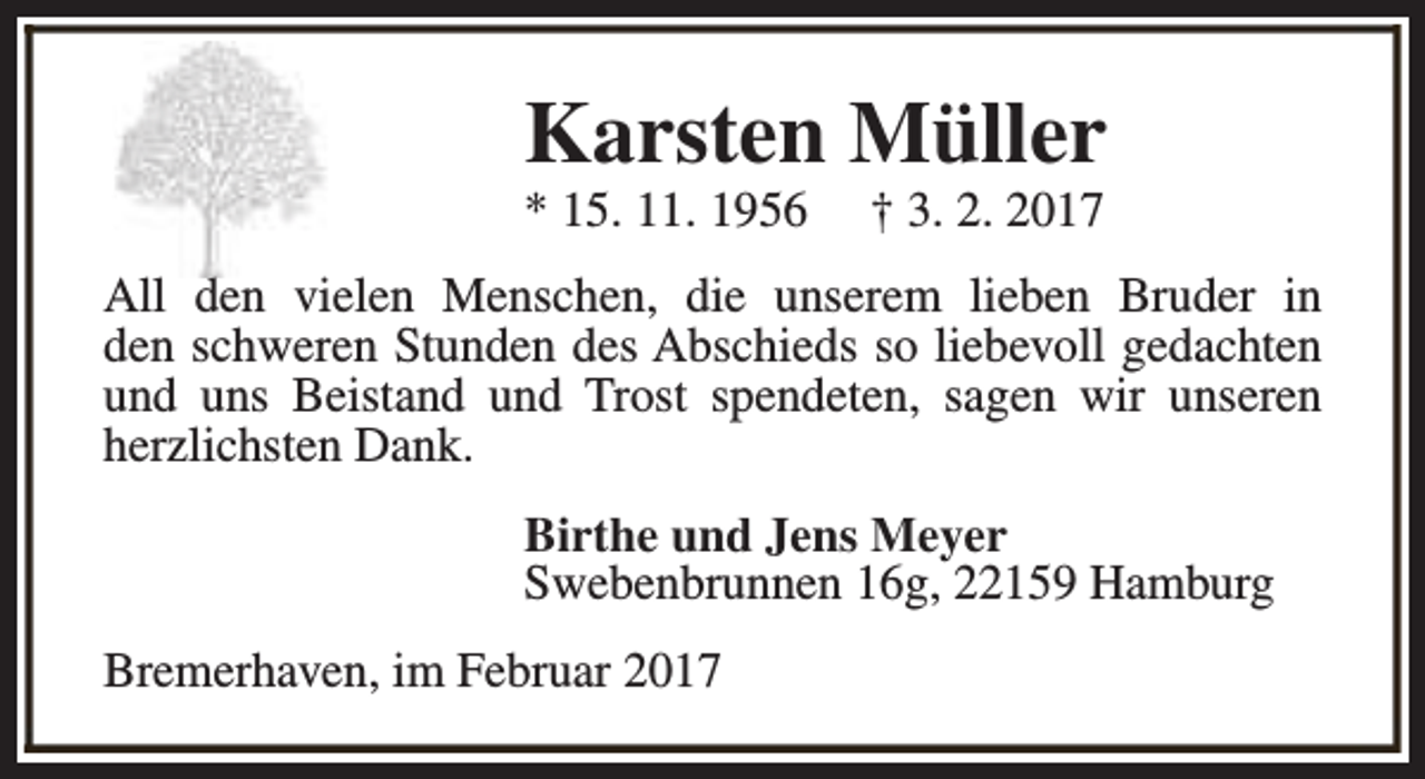 <p>Karsten Müller<br />* 15. 11. 1956</p><p>† 3. 2. 2017</p><p>All den vielen Menschen, die unserem lieben Bruder in<br />den schweren Stunden des Abschieds so liebevoll gedachten<br />und uns Beistand und Trost spendeten, sagen wir unseren<br />herzlichsten Dank.<br />Birthe und Jens Meyer<br />Swebenbrunnen 16g, 22159 Hamburg<br />Bremerhaven, im Februar 2017</p>
