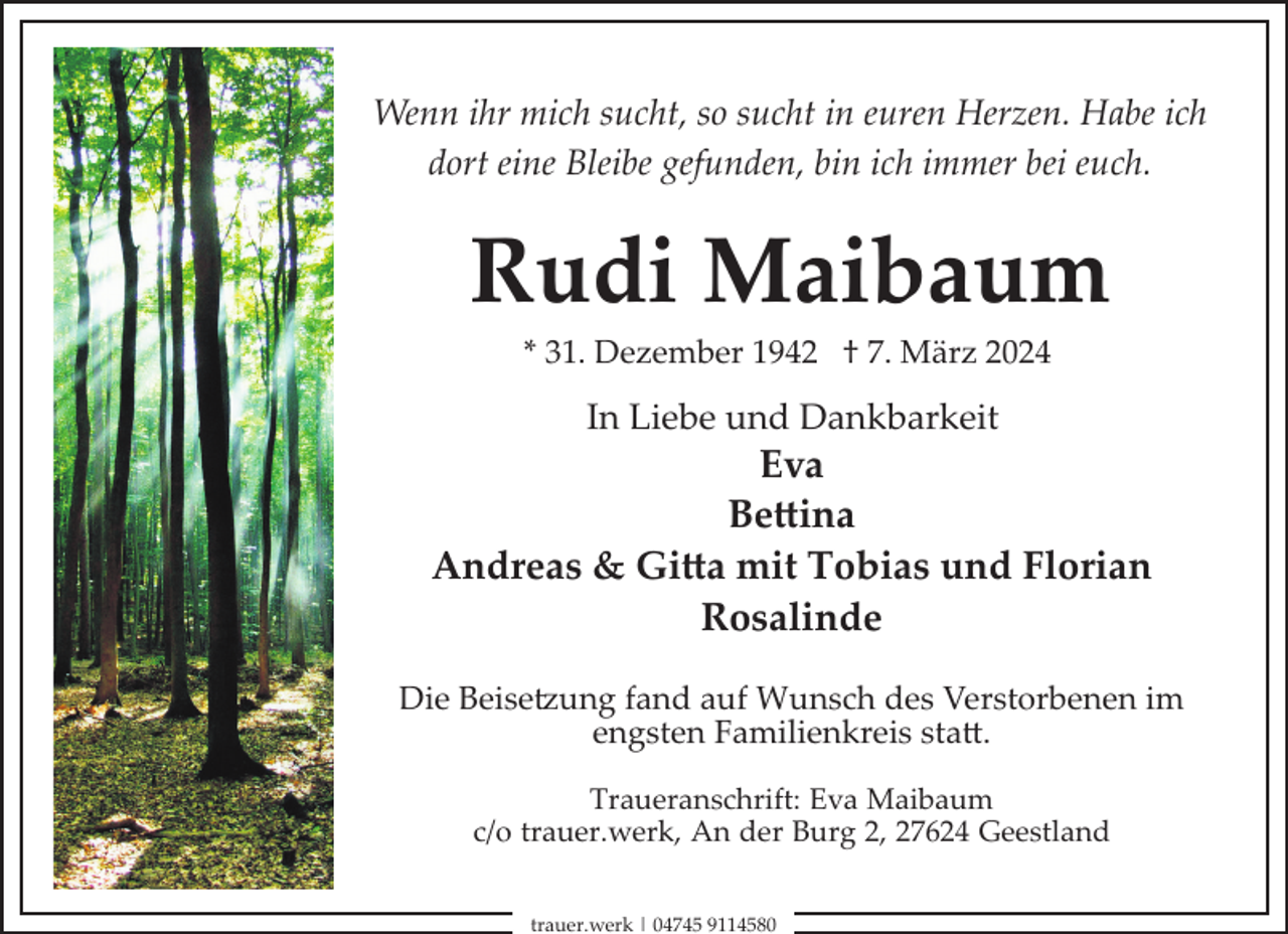 <p>Wenn ihr mich sucht, so sucht in euren Herzen. Habe ich<br />dort eine Bleibe gefunden, bin ich immer bei euch.</p><p>Rudi Maibaum<br />* 31. Dezember 1942 † 7. März 2024</p><p>In Liebe und Dankbarkeit</p><p>Eva<br />Be�ina<br />Andreas &amp; Gi�a mit Tobias und Florian<br />Rosalinde<br />Die Beise�ung fand auf Wunsch des Verstorbenen im<br />engsten Familienkreis sta-.<br />Traueranschrift: Eva Maibaum<br />c/o trauer.werk, An der Burg 2, 27624 Geestland<br />trauer.werk | 04745 9114580</p>