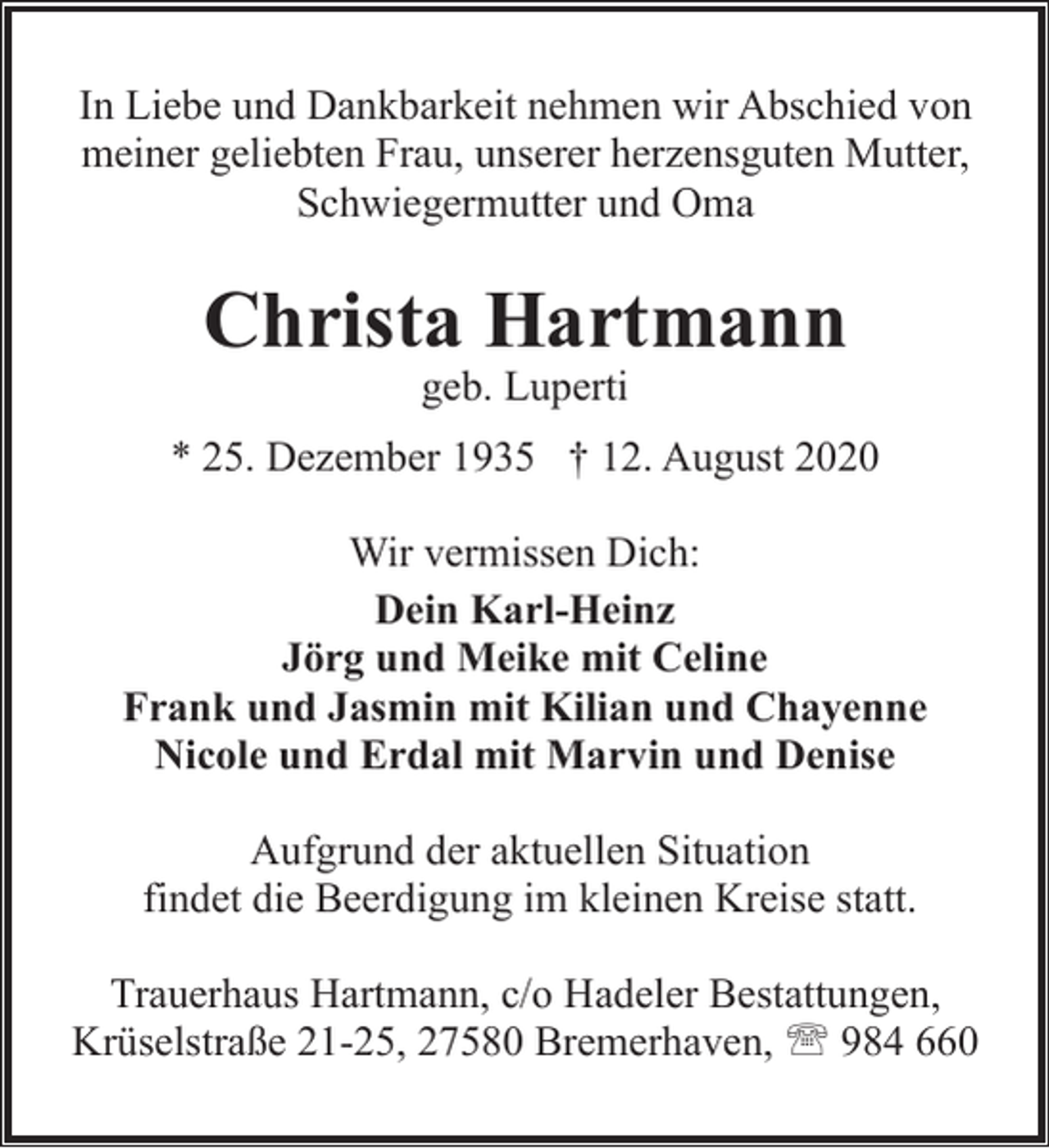 <p>In Liebe und Dankbarkeit nehmen wir Abschied von<br />meiner geliebten Frau, unserer herzensguten Mutter,<br />Schwiegermutter und Oma</p><p>Christa Hartmann<br />geb. Luperti</p><p>* 25. Dezember 1935 † 12. August 2020<br />Wir vermissen Dich:<br />Dein Karl-Heinz<br />Jörg und Meike mit Celine<br />Frank und Jasmin mit Kilian und Chayenne<br />Nicole und Erdal mit Marvin und Denise<br />Aufgrund der aktuellen Situation<br />findet die Beerdigung im kleinen Kreise statt.<br />Trauerhaus Hartmann, c/o Hadeler Bestattungen,<br />Krüselstraße 21-25, 27580 Bremerhaven, ' 984 660</p>