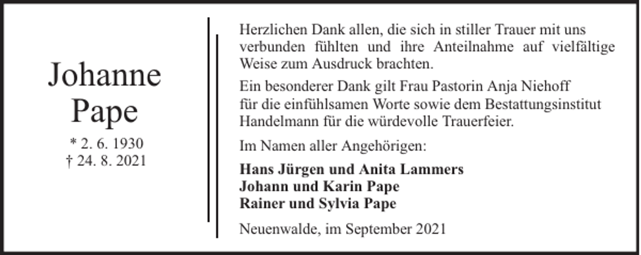 <p>Johanne<br />Pape<br />* 2. 6. 1930<br />† 24. 8. 2021</p><p>Herzlichen Dank allen, die sich in stiller Trauer mit uns<br />verbunden fühlten und ihre Anteilnahme auf vielfältige<br />Weise zum Ausdruck brachten.<br />Ein besonderer Dank gilt Frau Pastorin Anja Niehoff<br />für die einfühlsamen Worte sowie dem Bestattungsinstitut<br />Handelmann für die würdevolle Trauerfeier.<br />Im Namen aller Angehörigen:<br />Hans Jürgen und Anita Lammers<br />Johann und Karin Pape<br />Rainer und Sylvia Pape<br />Neuenwalde, im September 2021</p>