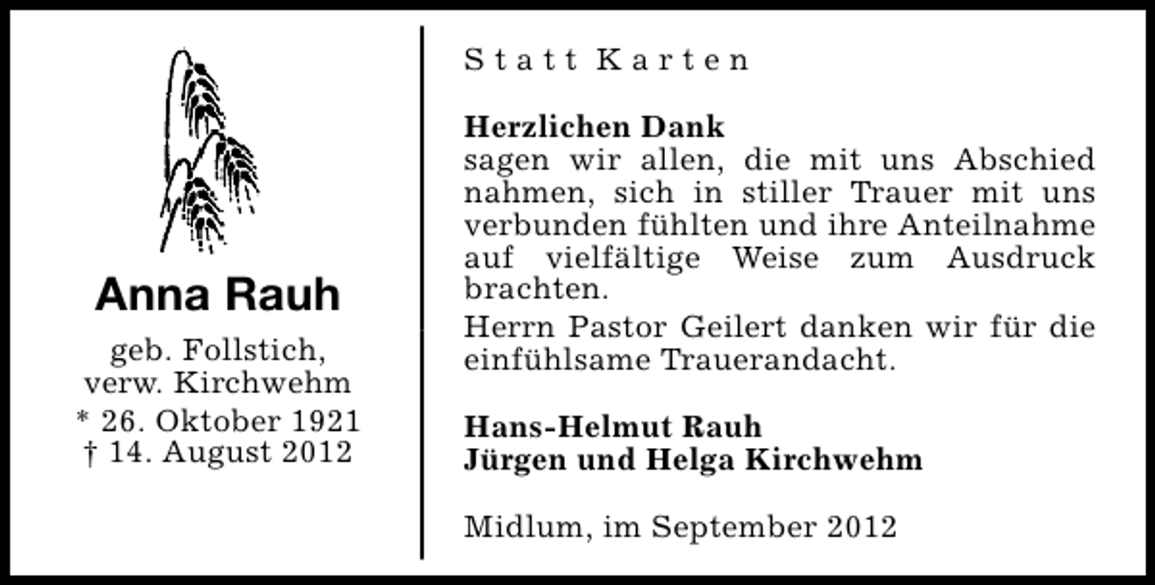 <p>Statt Karten</p><p>Anna Rauh<br />geb. Follstich,<br />verw. Kirchwehm<br />* 26. Oktober 1921<br />† 14. August 2012</p><p>Herzlichen Dank<br />sagen wir allen, die mit uns Abschied<br />nahmen, sich in stiller Trauer mit uns<br />verbunden fühlten und ihre Anteilnahme<br />auf vielfältige Weise zum Ausdruck<br />brachten.<br />Herrn Pastor Geilert danken wir für die<br />einfühlsame Trauerandacht.<br />Hans-Helmut Rauh<br />Jürgen und Helga Kirchwehm<br />Midlum, im September 2012</p>