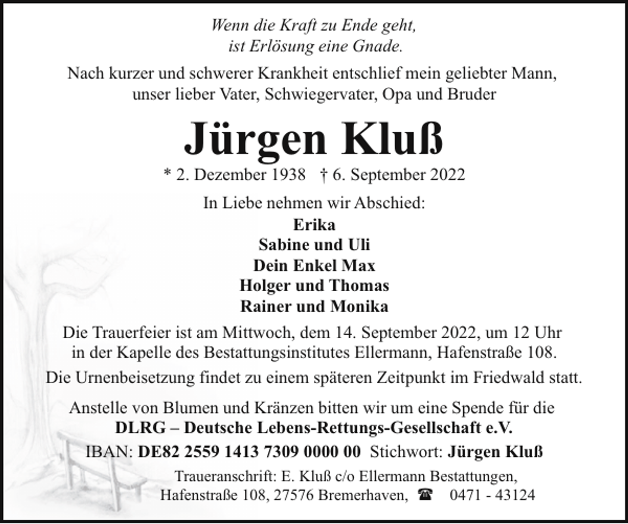 <p>Wenn die Kraft zu Ende geht,<br />ist Erlösung eine Gnade.<br />Nach kurzer und schwerer Krankheit entschlief mein geliebter Mann,<br />unser lieber Vater, Schwiegervater, Opa und Bruder</p><p>Jürgen Kluß</p><p>* 2. Dezember 1938 † 6. September 2022<br />In Liebe nehmen wir Abschied:<br />Erika<br />Sabine und Uli<br />Dein Enkel Max<br />Holger und Thomas<br />Rainer und Monika<br />Die Trauerfeier ist am Mittwoch, dem 14. September 2022, um 12 Uhr<br />in der Kapelle des Bestattungsinstitutes Ellermann, Hafenstraße 108.<br />Die Urnenbeisetzung findet zu einem späteren Zeitpunkt im Friedwald statt.<br />Anstelle von Blumen und Kränzen bitten wir um eine Spende für die<br />DLRG – Deutsche Lebens-Rettungs-Gesellschaft e.V.<br />IBAN: DE8559 1413 7309 00 Stichwort: Jürgen Kluß<br />Traueranschrift: E. Kluß c/o Ellermann Bestattungen,<br />Hafenstraße 108, 27576 Bremerhaven, ( 0471 - 43124</p>
