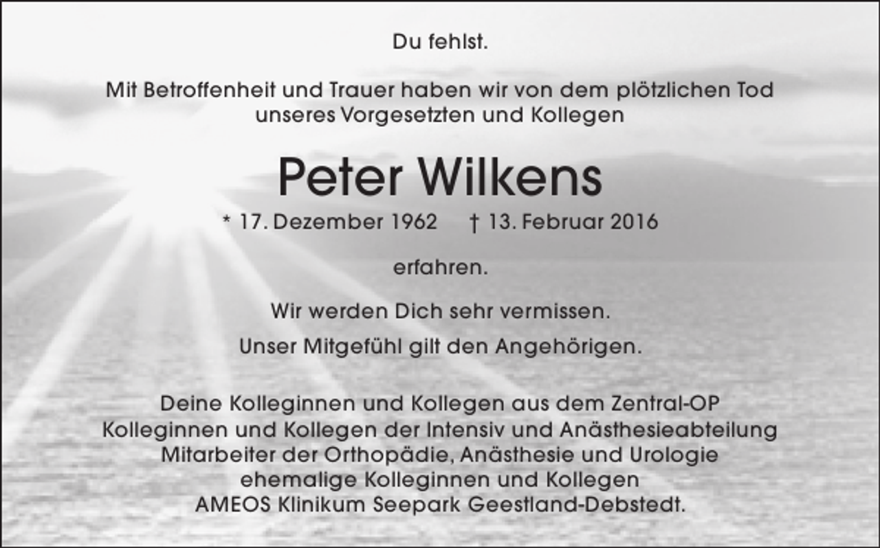 <p>Du fehlst.<br />Mit Betroffenheit und Trauer haben wir von dem plötzlichen Tod<br />unseres Vorgesetzten und Kollegen</p><p>Peter Wilkens</p><p>* 17. Dezember 1962</p><p>† 13. Februar 2016</p><p>erfahren.<br />Wir werden Dich sehr vermissen.<br />Unser Mitgefühl gilt den Angehörigen.<br />Deine Kolleginnen und Kollegen aus dem Zentral-OP<br />Kolleginnen und Kollegen der Intensiv und Anästhesieabteilung<br />Mitarbeiter der Orthopädie, Anästhesie und Urologie<br />ehemalige Kolleginnen und Kollegen<br />AMEOS Klinikum Seepark Geestland-Debstedt.</p>