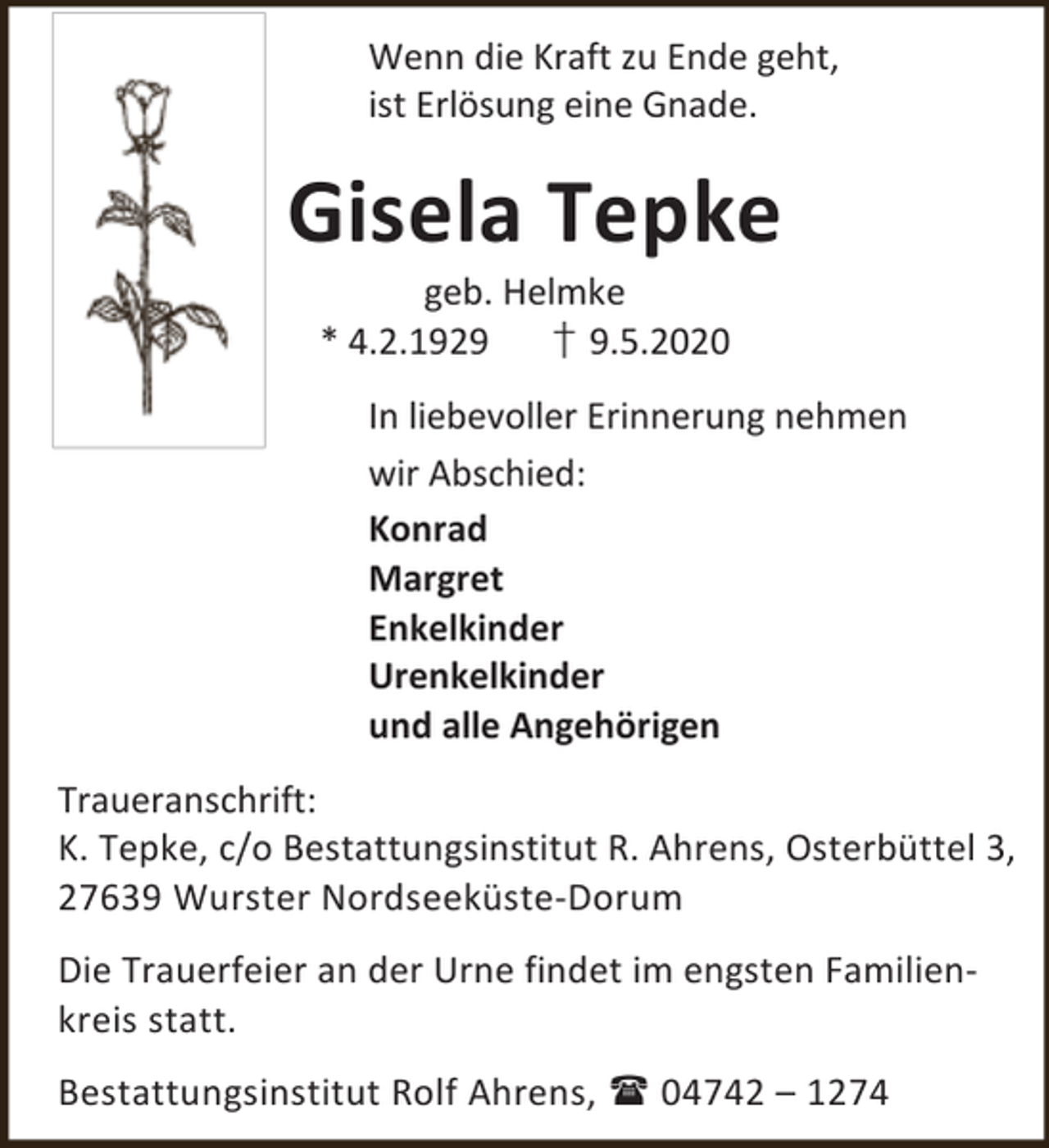 <p>Wenn die Kraft zu Ende geht,<br />ist Erlösung eine Gnade.</p><p>Gisela Tepke<br />geb. Helmke<br />* 4.2.1929<br />† 9.5.2020</p><p>In liebevoller Erinnerung nehmen<br />wir Abschied:<br />Konrad<br />Margret<br />Enkelkinder<br />Urenkelkinder<br />und alle Angehörigen<br />Traueranschrift:<br />K. Tepke, c/o Bestattungsinstitut R. Ahrens, Osterbüttel 3,<br />27639 Wurster Nordseeküste-Dorum<br />Die Trauerfeier an der Urne findet im engsten Familienkreis statt.<br />Bestattungsinstitut Rolf Ahrens,  04742 – 1274</p>