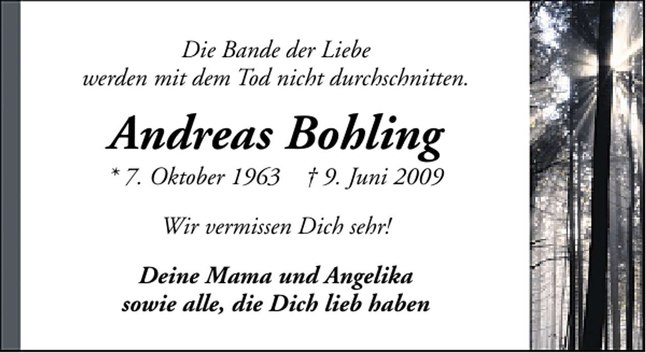 <p>Die Bande der Liebe<br />werden mit dem Tod nicht durchschnitten.</p><p>Andreas Bohling</p><p>* 7. Oktober 1963</p><p>† 9. Juni 2009</p><p>Wir vermissen Dich sehr!<br />Deine Mama und Angelika<br />sowie alle, die Dich lieb haben</p>