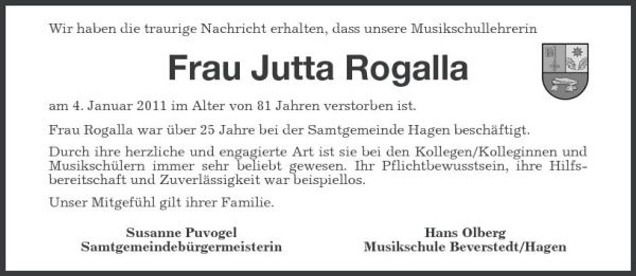 <p>Wir haben die traurige Nachricht erhalten, dass unsere Musikschullehrerin</p><p>Frau Jutta Rogalla<br />am 4. Januar 2011 im Alter von 81 Jahren verstorben ist. Frau Rogalla war über 25 Jahre bei der Samtgemeinde Hagen beschäftigt. Durch ihre herzliche und engagierte Art ist sie bei den Kollegen/Kolleginnen und Musikschülern immer sehr beliebt gewesen. Ihr Pflichtbewusstsein, ihre Hilfsbereitschaft und Zuverlässigkeit war beispiellos. Unser Mitgefühl gilt ihrer Familie. Susanne Puvogel Samtgemeindebürgermeisterin Hans Olberg Musikschule Beverstedt/Hagen</p>