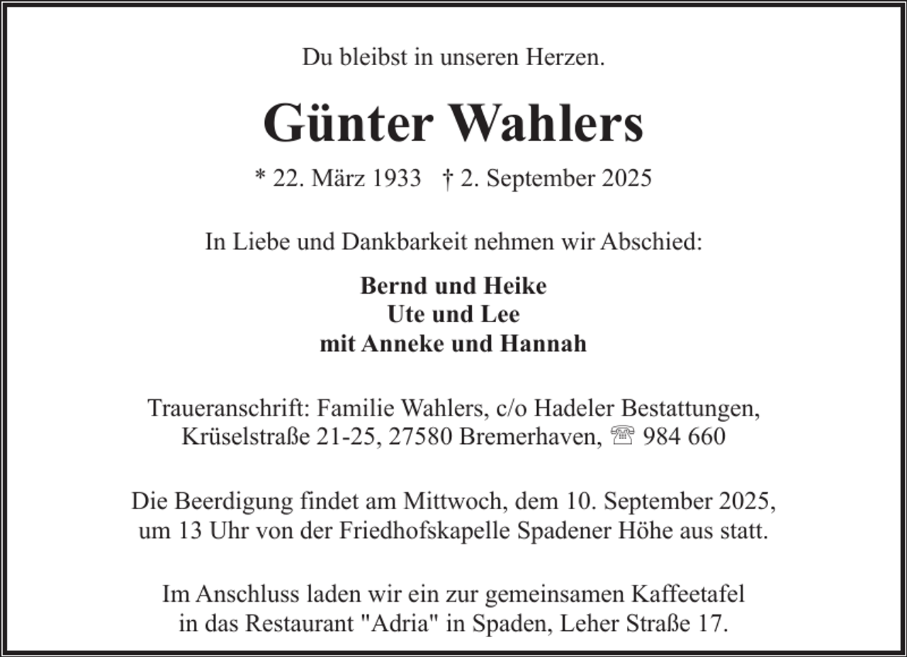 <p>Du bleibst in unseren Herzen.</p><p>Günter Wahlers<br />* 22. März 1933 † 2. September 2025<br />In Liebe und Dankbarkeit nehmen wir Abschied:<br />Bernd und Heike<br />Ute und Lee<br />mit Anneke und Hannah<br />Traueranschrift: Familie Wahlers, c/o Hadeler Bestattungen,<br />Krüselstraße 21-25, 27580 Bremerhaven, ' 984 660<br />Die Beerdigung findet am Mittwoch, dem 10. September 2025,<br />um 13 Uhr von der Friedhofskapelle Spadener Höhe aus statt.<br />Im Anschluss laden wir ein zur gemeinsamen Kaffeetafel<br />in das Restaurant "Adria" in Spaden, Leher Straße 17.</p>