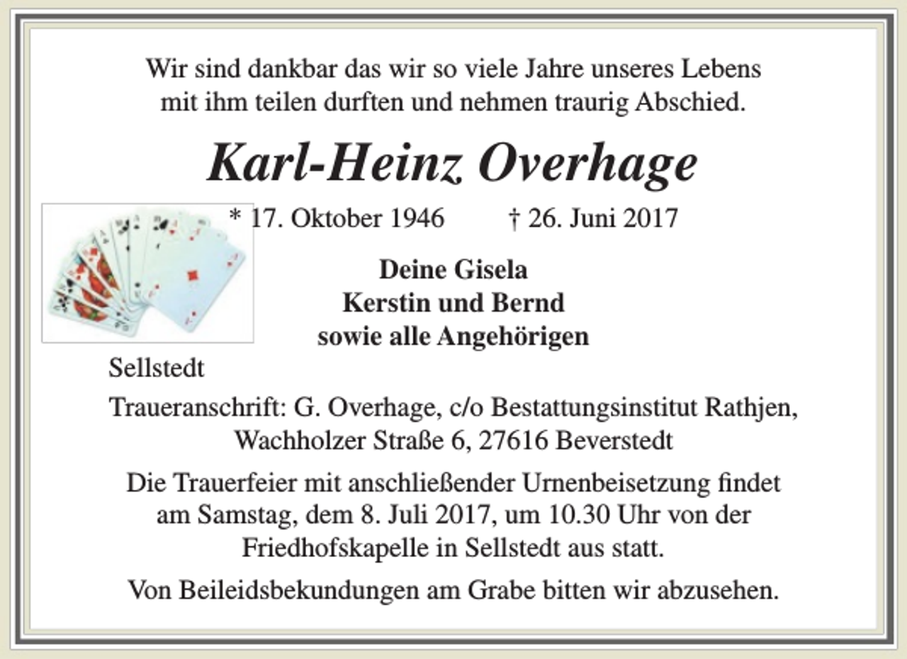 <p>Wir sind dankbar das wir so viele Jahre unseres Lebens<br />mit ihm teilen durften und nehmen traurig Abschied.</p><p>Karl-Heinz Overhage<br />* 17. Oktober 1946</p><p>† 26. Juni 2017</p><p>Deine Gisela<br />Kerstin und Bernd<br />sowie alle Angehörigen</p><p>Sellstedt<br />Traueranschrift: G. Overhage, c/o Bestattungsinstitut Rathjen,<br />Wachholzer Straße 6, 27616 Beverstedt<br />Die Trauerfeier mit anschließender Urnenbeisetzung findet<br />am Samstag, dem 8. Juli 2017, um 10.30 Uhr von der<br />Friedhofskapelle in Sellstedt aus statt.<br />Von Beileidsbekundungen am Grabe bitten wir abzusehen.</p>
