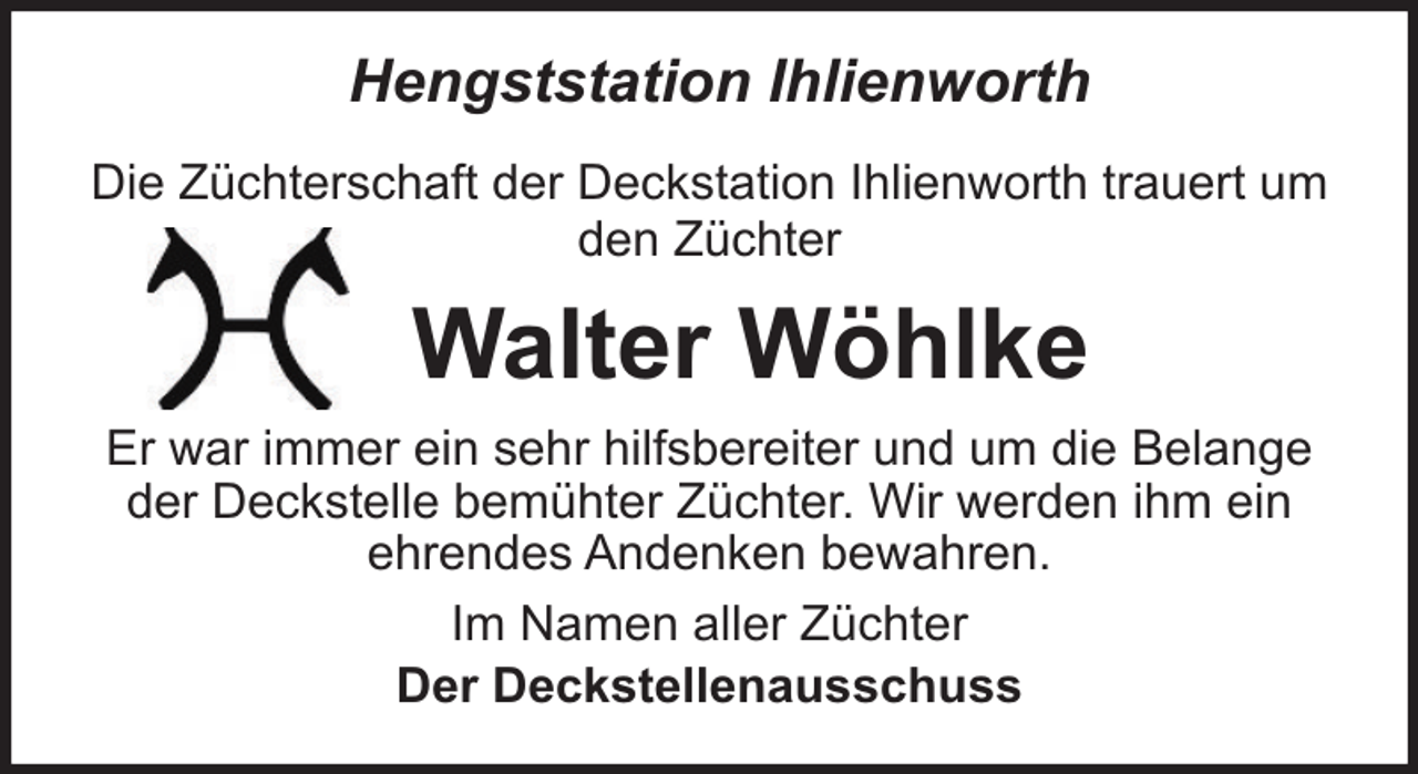 <p>Hengststation Ihlienworth<br />Die Züchterschaft der Deckstation Ihlienworth trauert um<br />den Züchter</p><p>Walter Wöhlke<br />Er war immer ein sehr hilfsbereiter und um die Belange<br />der Deckstelle bemühter Züchter. Wir werden ihm ein<br />ehrendes Andenken bewahren.<br />Im Namen aller Züchter<br />Der Deckstellenausschuss</p>