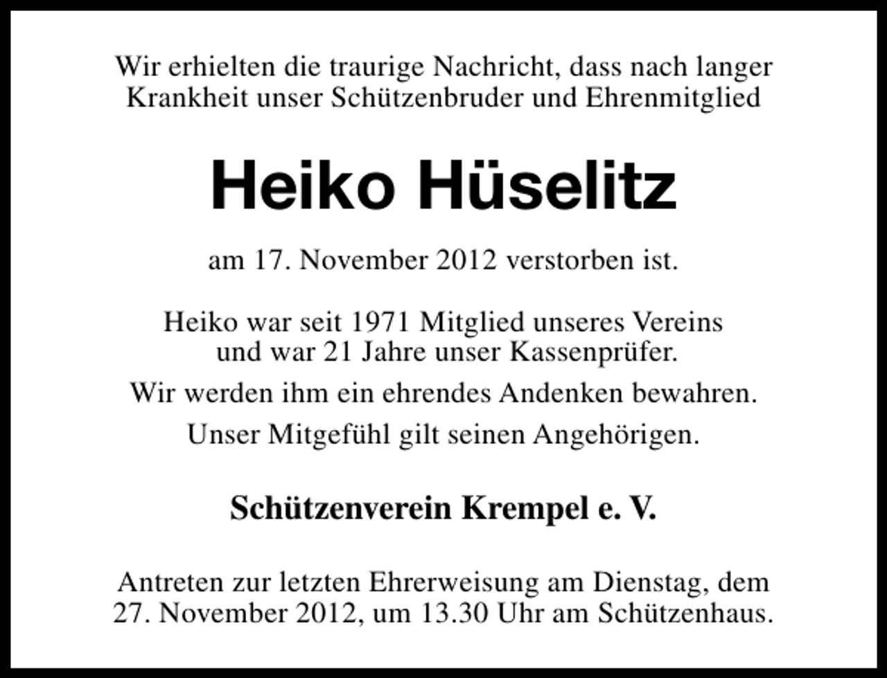 <p>Wir erhielten die traurige Nachricht, dass nach langer<br />Krankheit unser Schützenbruder und Ehrenmitglied</p><p>Heiko Hüselitz<br />am 17. November 2012 verstorben ist.<br />Heiko war seit 1971 Mitglied unseres Vereins<br />und war 21 Jahre unser Kassenprüfer.<br />Wir werden ihm ein ehrendes Andenken bewahren.<br />Unser Mitgefühl gilt seinen Angehörigen.</p><p>Schützenverein Krempel e. V.<br />Antreten zur letzten Ehrerweisung am Dienstag, dem<br />27. November 2012, um 13.30 Uhr am Schützenhaus.</p>
