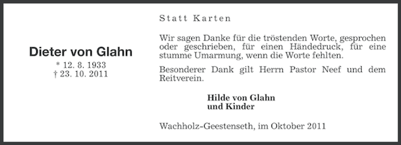 <p>Statt Karten</p><p>Dieter von Glahn<br />* 12. 8. 1933<br />† 23. 10. 2011</p><p>Wir sagen Danke für die tröstenden Worte, gesprochen<br />oder geschrieben, für einen Händedruck, für eine<br />stumme Umarmung, wenn die Worte fehlten.<br />Besonderer Dank gilt Herrn Pastor Neef und dem<br />Reitverein.<br />Hilde von Glahn<br />und Kinder<br />Wachholz-Geestenseth, im Oktober 2011</p>