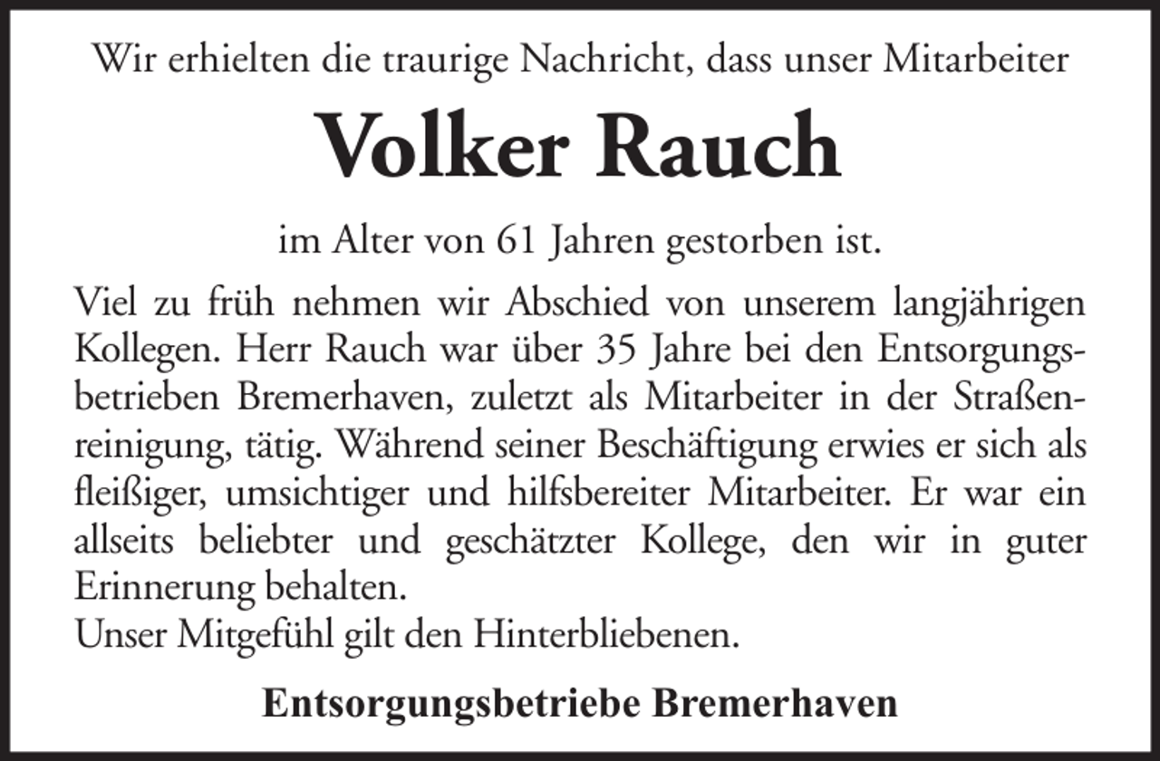 <p>Wir erhielten die traurige Nachricht, dass unser Mitarbeiter</p><p>Volker Rauch<br />im Alter von 61 Jahren gestorben ist.<br />Viel zu früh nehmen wir Abschied von unserem langjährigen<br />Kollegen. Herr Rauch war über 35 Jahre bei den Entsorgungsbetrieben Bremerhaven, zuletzt als Mitarbeiter in der Straßenreinigung, tätig. Während seiner Beschäftigung erwies er sich als<br />fleißiger, umsichtiger und hilfsbereiter Mitarbeiter. Er war ein<br />allseits beliebter und geschätzter Kollege, den wir in guter<br />Erinnerung behalten.<br />Unser Mitgefühl gilt den Hinterbliebenen.<br />Entsorgungsbetriebe Bremerhaven</p>