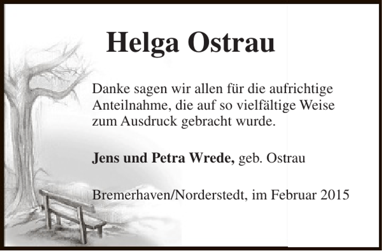 <p>Helga Ostrau<br />f<br />Danke sagen wir allen für die aufrichtige<br />Anteilnahme, die auf so vielfältige Weise<br />g<br />zum Ausdruck gebracht wurde.<br />Jens und Petra Wrede, geb. Ostrau<br />t<br />Bremerhaven/Norderstedt, im Februar 2015<br />b</p>