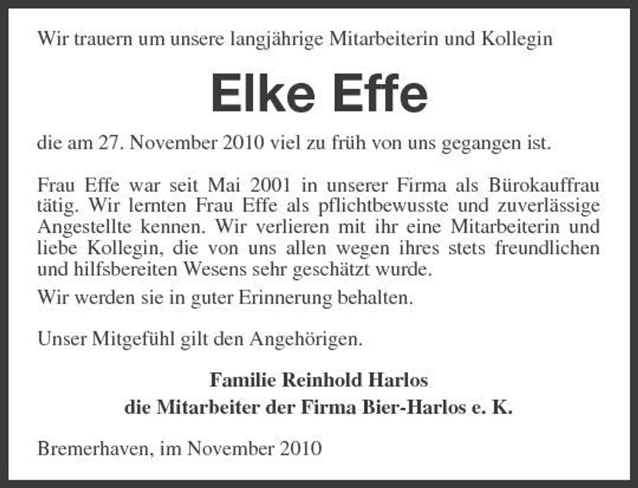 <p>Wir trauern um unsere langjährige Mitarbeiterin und Kollegin</p><p>Elke Effe<br />die am 27. November 2010 viel zu früh von uns gegangen ist. Frau Effe war seit Mai 2001 in unserer Firma als Bürokauffrau tätig. Wir lernten Frau Effe als pflichtbewusste und zuverlässige Angestellte kennen. Wir verlieren mit ihr eine Mitarbeiterin und liebe Kollegin, die von uns allen wegen ihres stets freundlichen und hilfsbereiten Wesens sehr geschätzt wurde. Wir werden sie in guter Erinnerung behalten. Unser Mitgefühl gilt den Angehörigen. Familie Reinhold Harlos die Mitarbeiter der Firma Bier-Harlos e. K. Bremerhaven, im November 2010</p>