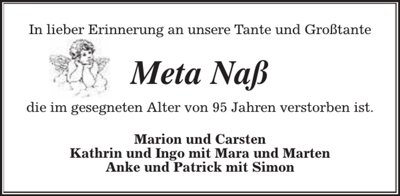 <p>In lieber Erinnerung an unsere Tante und Großtante</p><p>Meta Naß<br />die im gesegneten Alter von 95 Jahren verstorben ist.<br />Marion und Carsten<br />Kathrin und Ingo mit Mara und Marten<br />Anke und Patrick mit Simon</p>