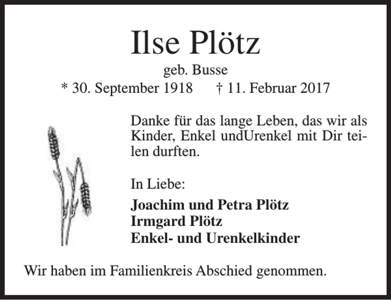 <p>Ilse Plötz</p><p>geb. Busse<br />* 30. September 1918<br />† 11. Februar 2017<br />Danke für das lange Leben, das wir als<br />Kinder, Enkel undUrenkel mit Dir teilen durften.<br />In Liebe:<br />Joachim und Petra Plötz<br />Irmgard Plötz<br />Enkel- und Urenkelkinder<br />Wir haben im Familienkreis Abschied genommen.</p>