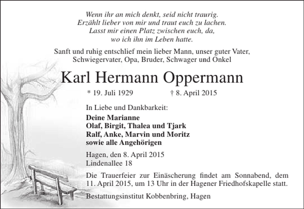 <p>Wenn ihr an mich denkt, seid nicht traurig.<br />u<br />Erzählt lieber von mir und traut euch zu lachen.<br />Lasst mir einen Platz zwischen euch, da,<br />wo ich ihn im Leben hatte.<br />Sanft und ruhig entschlief mein lieber Mann, unser guter Vater,<br />s<br />Schwiegervater, Opa, Bruder, Schwager und Onkel<br />n</p><p>Karl Hermann Oppermann<br />r<br />* 19. Juli 1929</p><p>† 8. April 2015<br />0</p><p>In Liebe und Dankbarkeit:<br />Deine Marianne<br />Olaf, Birgit, Thalea und Tjark<br />Ralf, Anke, Marvin und Moritz<br />sowie alle Angehörigen<br />Hagen, den 8. April 2015<br />Lindenallee 18<br />Die Trauerfeier zur Einäscherung findet am Sonnabend, dem<br />n<br />11. April 2015, um 13 Uhr in der Hagener Friedhofskapelle statt.<br />e<br />Bestattungsinstitut Kobbenbring, Hagen<br />e</p>