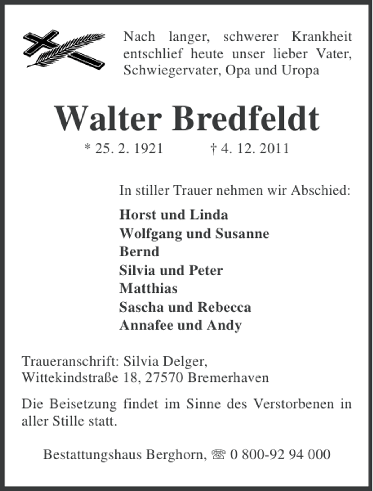 <p>Nach langer, schwerer Krankheit<br />entschlief heute unser lieber Vater,<br />Schwiegervater, Opa und Uropa</p>
<p>Walter Bredfeldt<br />* 25. 2. 1921</p>
<p>† 4. 12. 2011</p>
<p>In stiller Trauer nehmen wir Abschied:<br />Horst und Linda<br />Wolfgang und Susanne<br />Bernd<br />Silvia und Peter<br />Matthias<br />Sascha und Rebecca<br />Annafee und Andy<br />Traueranschrift: Silvia Delger,<br />Wittekindstraße 18, 27570 Bremerhaven<br />Die Beisetzung findet im Sinne des Verstorbenen in<br />aller Stille statt.<br />Bestattungshaus Berghorn, 0 800-92 94 000</p>