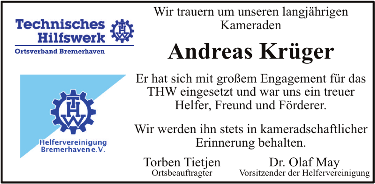 <p>Wir trauern um unseren langjährigen<br />Kameraden</p><p>Andreas Krüger<br />Er hat sich mit großem Engagement für das<br />THW eingesetzt und war uns ein treuer<br />Helfer, Freund und Förderer.<br />Wir werden ihn stets in kameradschaftlicher<br />Erinnerung behalten.<br />Torben Tietjen<br />Ortsbeauftragter</p><p>Dr. Olaf May</p><p>Vorsitzender der Helfervereinigung</p>