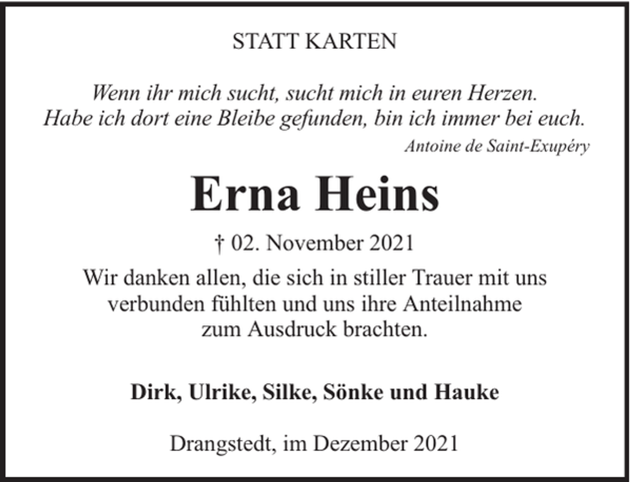 <p>STATT KARTEN<br />Wenn ihr mich sucht, sucht mich in euren Herzen.<br />Habe ich dort eine Bleibe gefunden, bin ich immer bei euch.<br />Antoine de Saint-Exupéry</p><p>Erna Heins<br />† 02. November 2021<br />Wir danken allen, die sich in stiller Trauer mit uns<br />verbunden fühlten und uns ihre Anteilnahme<br />zum Ausdruck brachten.<br />Dirk, Ulrike, Silke, Sönke und Hauke<br />Drangstedt, im Dezember 2021</p>