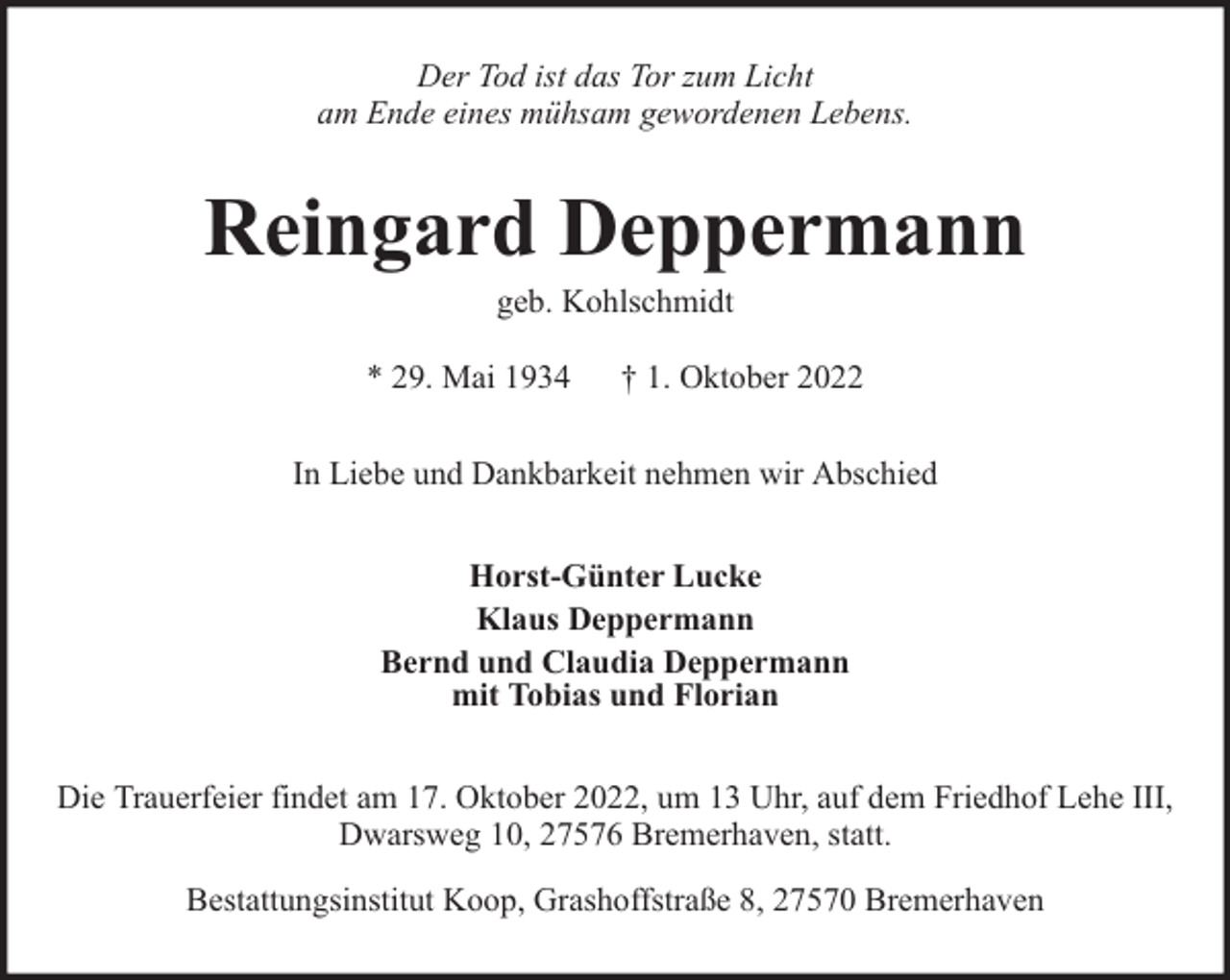 <p>Der Tod ist das Tor zum Licht<br />am Ende eines mühsam gewordenen Lebens.</p><p>Reingard Deppermann<br />geb. Kohlschmidt</p><p>* 29. Mai 1934</p><p>† 1. Oktober 2022</p><p>In Liebe und Dankbarkeit nehmen wir Abschied<br />Horst-Günter Lucke<br />Klaus Deppermann<br />Bernd und Claudia Deppermann<br />mit Tobias und Florian<br />Die Trauerfeier findet am 17. Oktober 2022, um 13 Uhr, auf dem Friedhof Lehe III,<br />Dwarsweg 10, 27576 Bremerhaven, statt.<br />Bestattungsinstitut Koop, Grashoffstraße 8, 27570 Bremerhaven</p>