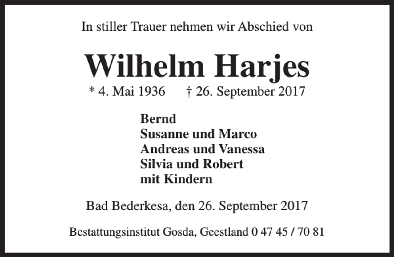 <p>In stiller Trauer nehmen wir Abschied von</p><p>Wilhelm Harjes<br />* 4. Mai 1936</p><p>† 26. September 2017</p><p>Bernd<br />Susanne und Marco<br />Andreas und Vanessa<br />Silvia und Robert<br />mit Kindern<br />Bad Bederkesa, den 26. September 2017<br />Bestattungsinstitut Gosda, Geestland 0 47 45 / 70 81</p>