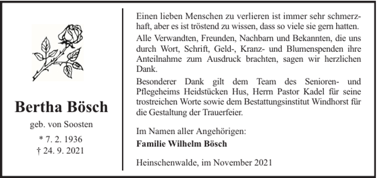 <p>Bertha Bösch<br />geb. von Soosten<br />* 7. 2. 1936<br />† 24. 9. 2021</p>
<p>Einen lieben Menschen zu verlieren ist immer sehr schmerzhaft, aber es ist tröstend zu wissen, dass so viele sie gern hatten.<br />Alle Verwandten, Freunden, Nachbarn und Bekannten, die uns<br />durch Wort, Schrift, Geld-, Kranz- und Blumenspenden ihre<br />Anteilnahme zum Ausdruck brachten, sagen wir herzlichen<br />Dank.<br />Besonderer Dank gilt dem Team des Senioren- und<br />Pflegeheims Heidstücken Hus, Herrn Pastor Kadel für seine<br />trostreichen Worte sowie dem Bestattungsinstitut Windhorst für<br />die Gestaltung der Trauerfeier.<br />Im Namen aller Angehörigen:<br />Familie Wilhelm Bösch<br />Heinschenwalde, im November 2021</p>