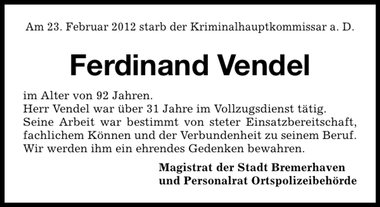 <p>Am 23. Februar 2012 starb der Kriminalhauptkommissar a. D.</p>
<p>Ferdinand Vendel<br />im Alter von 92 Jahren.<br />Herr Vendel war über 31 Jahre im Vollzugsdienst tätig.<br />Seine Arbeit war bestimmt von steter Einsatzbereitschaft,<br />fachlichem Können und der Verbundenheit zu seinem Beruf.<br />Wir werden ihm ein ehrendes Gedenken bewahren.<br />Magistrat der Stadt Bremerhaven<br />und Personalrat Ortspolizeibehörde</p>
