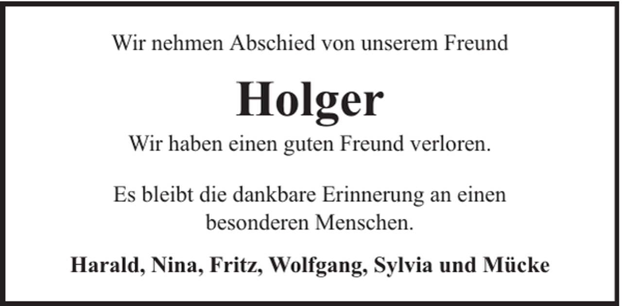 <p>Wir nehmen Abschied von unserem Freund</p><p>Holger</p><p>Wir haben einen guten Freund verloren.<br />Es bleibt die dankbare Erinnerung an einen<br />besonderen Menschen.<br />Harald, Nina, Fritz, Wolfgang, Sylvia und Mücke</p>