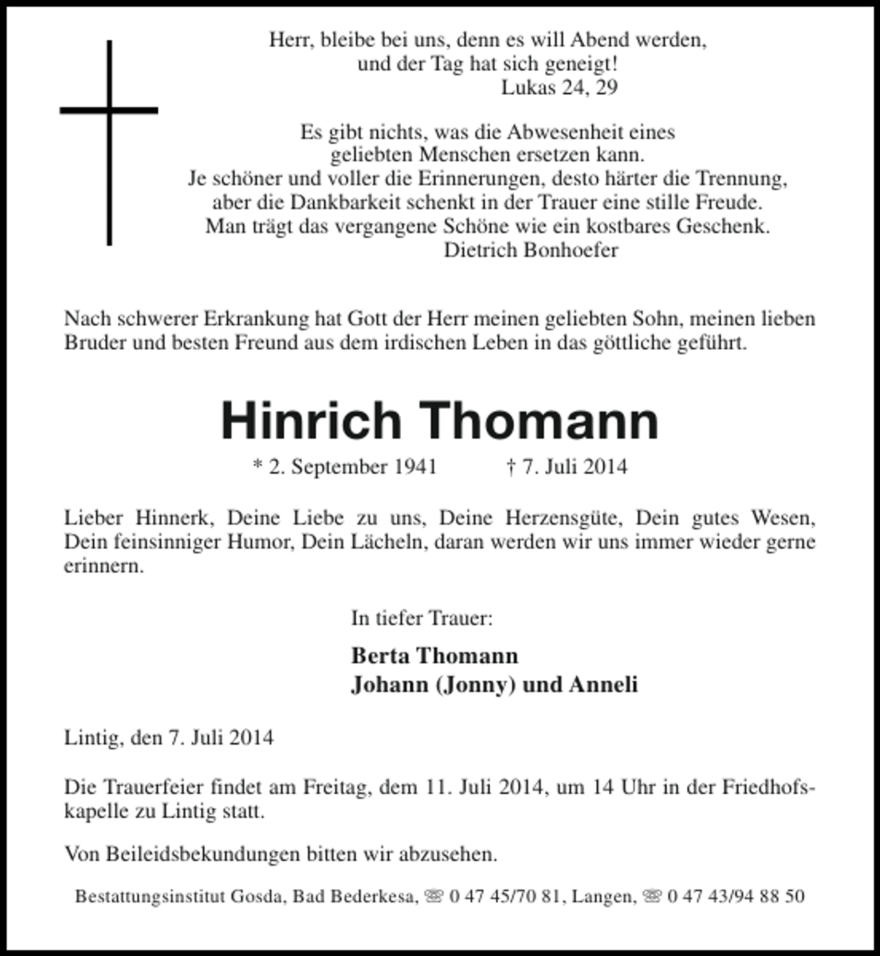 <p>Herr, bleibe bei uns, denn es will Abend werden,<br />und der Tag hat sich geneigt!<br />Lukas 24, 29<br />Es gibt nichts, was die Abwesenheit eines<br />geliebten Menschen ersetzen kann.<br />Je schöner und voller die Erinnerungen, desto härter die Trennung,<br />aber die Dankbarkeit schenkt in der Trauer eine stille Freude.<br />Man trägt das vergangene Schöne wie ein kostbares Geschenk.<br />Dietrich Bonhoefer<br />Nach schwerer Erkrankung hat Gott der Herr meinen geliebten Sohn, meinen lieben<br />Bruder und besten Freund aus dem irdischen Leben in das göttliche geführt.</p><p>Hinrich Thomann<br />* 2. September 1941</p><p>† 7. Juli 2014</p><p>Lieber Hinnerk, Deine Liebe zu uns, Deine Herzensgüte, Dein gutes Wesen,<br />Dein feinsinniger Humor, Dein Lächeln, daran werden wir uns immer wieder gerne<br />erinnern.<br />In tiefer Trauer:</p><p>Berta Thomann<br />Johann (Jonny) und Anneli<br />Lintig, den 7. Juli 2014<br />Die Trauerfeier findet am Freitag, dem 11. Juli 2014, um 14 Uhr in der Friedhofskapelle zu Lintig statt.<br />Von Beileidsbekundungen bitten wir abzusehen.<br />Bestattungsinstitut Gosda, Bad Bederkesa, s 0 47 45/70 81, Langen, s 0 47 43/94 88 50</p>