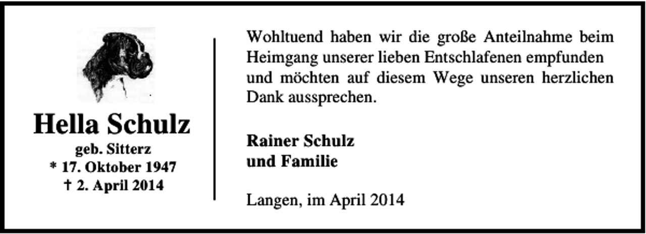 <p>Hella Schulz<br />geb. Sitterz<br />* 17. Oktober 1947<br />2. April 2014</p><p>Wohltuend haben wir die große Anteilnahme beim<br />Heimgang unserer lieben Entschlafenen empfunden<br />und möchten auf diesem Wege unseren herzlichen<br />Dank aussprechen.</p><p>Rainer Schulz<br />und Familie<br />Langen, im April 2014</p>