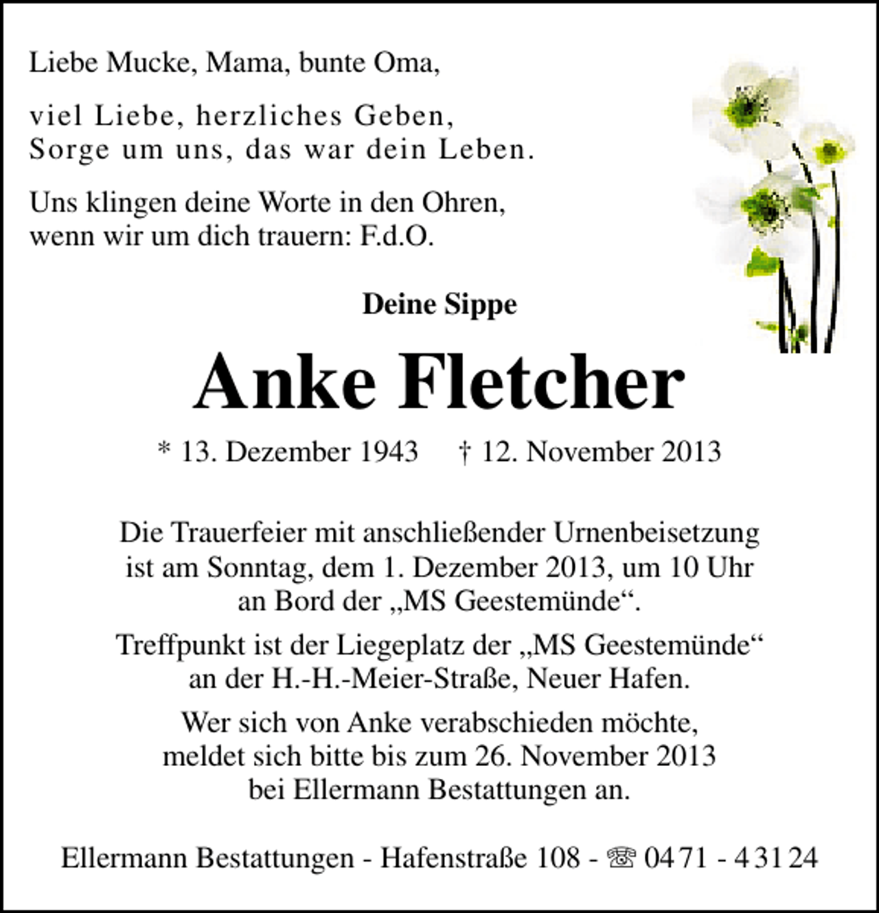 <p>Liebe Mucke, Mama, bunte Oma,<br />viel Liebe, herzliches Geben,<br />Sorge um uns, das war dein Leben.<br />Uns klingen deine Worte in den Ohren,<br />wenn wir um dich trauern: F.d.O.<br />Deine Sippe</p><p>Anke Fletcher</p><p>* 13. Dezember 1943</p><p>† 12. November 2013</p><p>Die Trauerfeier mit anschließender Urnenbeisetzung<br />ist am Sonntag, dem 1. Dezember 2013, um 10 Uhr<br />an Bord der „MS Geestemünde“.<br />Treffpunkt ist der Liegeplatz der „MS Geestemünde“<br />an der H.-H.-Meier-Straße, Neuer Hafen.<br />Wer sich von Anke verabschieden möchte,<br />meldet sich bitte bis zum 26. November 2013<br />bei Ellermann Bestattungen an.<br />Ellermann Bestattungen - Hafenstraße 108 - T 04 71 - 4 31 24</p>